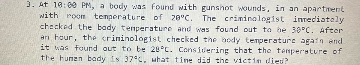 3. At 10:00 PM, a body was found with gunshot wounds, in an apartment
with
room temperature of 20°C.
The criminologist immediately
checked the body temperature and was found out to be 30°C. After
an hour, the criminologist checked the body temperature again and
it was found out to be 28°C. Considering that the temperature of
the human body is 37°C, what time did the victim died?
