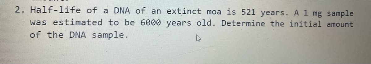 2. Half-life of a DNA of an extinct moa is 521 years. A 1 mg sample
was estimated to be 6000 years old. Determine the initial amount
of the DNA sample.
