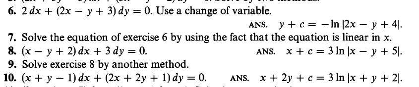 6. 2 dx + (2x - y + 3) dy = 0. Use a change of variable.
ANS. y + c = −ln |2x − y + 4).
7. Solve the equation of exercise 6 by using the fact that the equation is linear in x.
8. (xy + 2) dx + 3 dy = 0.
ANS. x + c =
3 ln |x − y + 5.
9. Solve exercise 8 by another method.
10. (x + y − 1) dx + (2x + 2y + 1) dy = 0.
ANS.
x + 2y + c =
3 ln x + y + 21.