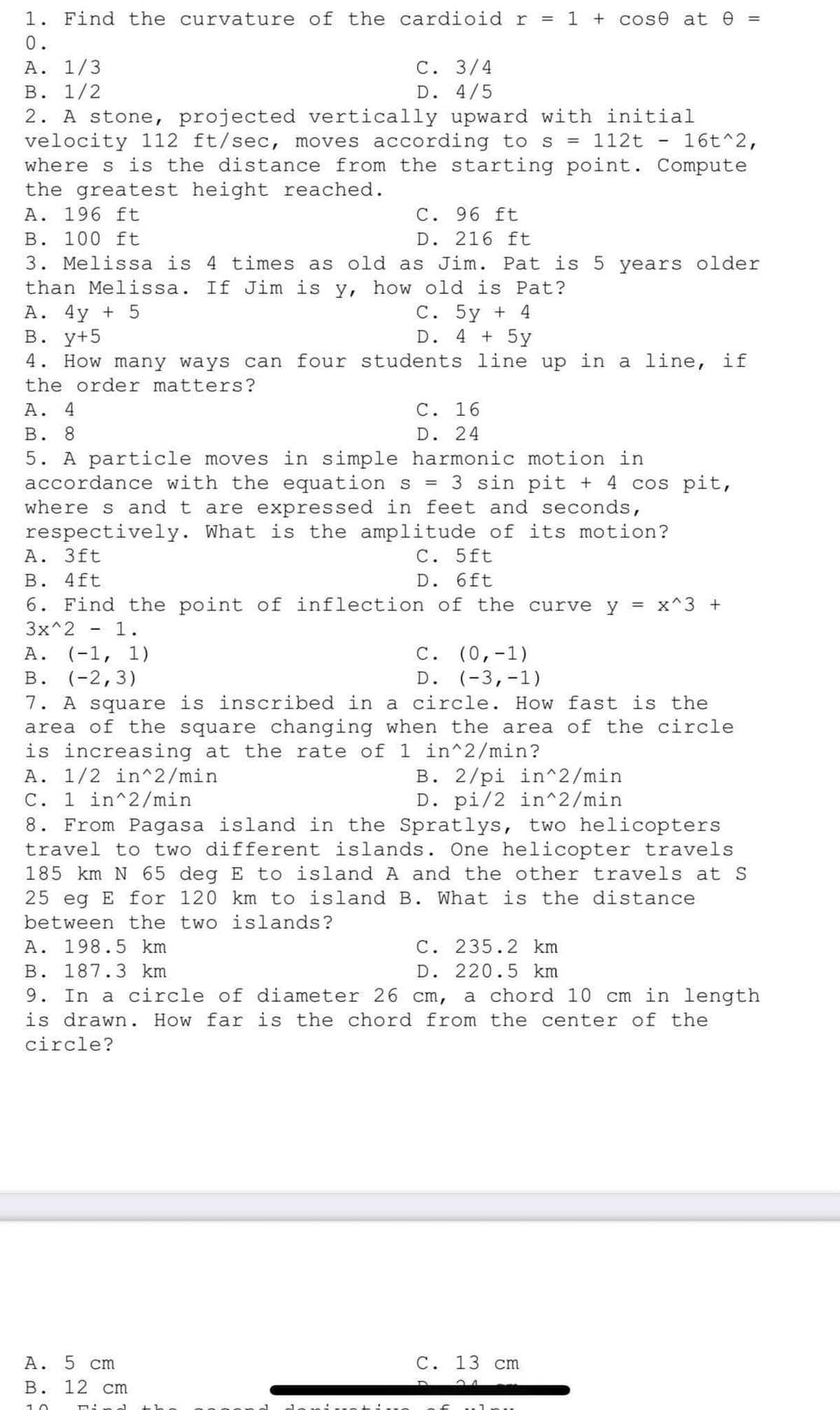 1. Find the curvature of the cardioid r = 1 + cose at 0 =
0.
A. 1/3
B. 1/2
2. A stone, projected vertically upward with initial
velocity 112 ft/sec, moves according to s = 112t 16t^2,
where s is the distance from the starting point. Compute
the greatest height reached.
A. 196 ft
A. 4y + 5
B. Y+5
C. 96 ft
D. 216 ft
B. 100 ft
3. Melissa is 4 times as old as Jim. Pat is 5 years older
than Melissa. If Jim is y, how old is Pat?
C. 3/4
D. 4/5
-
4. How many ways can four students line up in a line, if
the order matters?
C. 5y + 4
D. 4 + 5y
A. 4
B. 8
C. 16
D. 24
5. A particle moves in simple harmonic motion in
accordance with the equation s 3 sin pit + 4 cos pit,
where s and t are expressed in feet and seconds,
respectively. What is the amplitude of its motion?
A. 3ft
C. 5ft
B. 4ft
D. 6ft
6. Find the point of inflection of the curve y = x^3 +
3x^2
1.
A. (-1, 1)
B. (-2,3)
7. A square is inscribed in a circle. How fast is the
area of the square changing when the area of the circle
is increasing at the rate of 1 in^2/min?
A. 1/2 in^2/min
B. 2/pi in^2/min
D. pi/2 in^2/min
C. 1 in^2/min
A. 5 cm
B. 12 cm
10
Find
-
C. (0,-1)
D. (-3,-1)
8. From Pagasa island in the Spratlys, two helicopters
travel to two different islands. One helicopter travels
185 km N 65 deg E to island A and the other travels at S
25 eg E for 120 km to island B. What is the distance
between the two islands?
A. 198.5 km
C. 235.2 km
B. 187.3 km
D. 220.5 km
9. In a circle of diameter 26 cm, a chord 10 cm in length
is drawn. How far is the chord from the center of the
circle?
C. 13 cm
a of unu