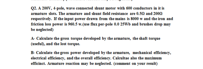 Q2. A 200V, 4-pole, wave connected shunt motor with 600 conductors in it is
armature slots. The armature and shunt field resistance are 0.50 and 2002
respectively. If the input power drawn from the mains is 8000 w and the iron and
friction loss power is 960.5 w.(use flux per-pole 0.0 25Wb and brushes drop may
be neglected)
A- Calculate the gross torque developed by the armature, the shaft torque
(useful), and the lost torque.
B- Calculate the gross power developed by the armature, mechanical efficiency,
electrical efficiency, and the overall efficiency. Calcultae also the maximum
efficinct. Armature reaction may be neglected. (comment on your result)
