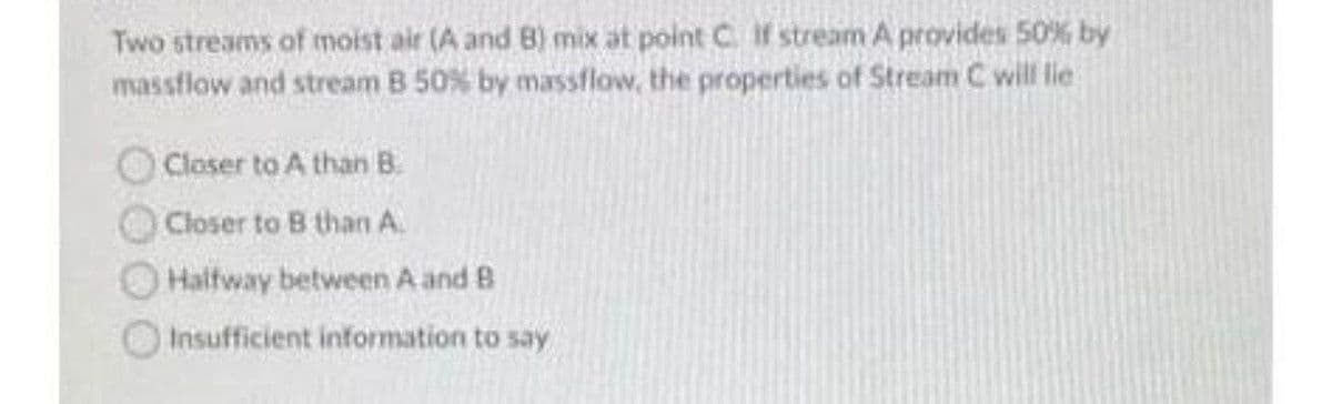 Two streams of moist air (A and B) mix at point C. If stream A provides 50% by
massflow and stream B 50% by massflow, the properties of Stream C will lie
Closer to A than B.
Closer to B than A.
Halfway between A and B
Insufficient information to say
