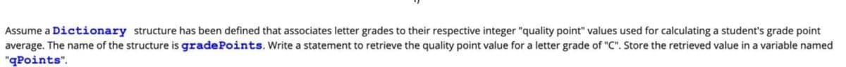 Assume a Dictionary structure has been defined that associates letter grades to their respective integer "quality point" values used for calculating a student's grade point
average. The name of the structure is grade Points. Write a statement to retrieve the quality point value for a letter grade of "C". Store the retrieved value in a variable named
"qPoints".