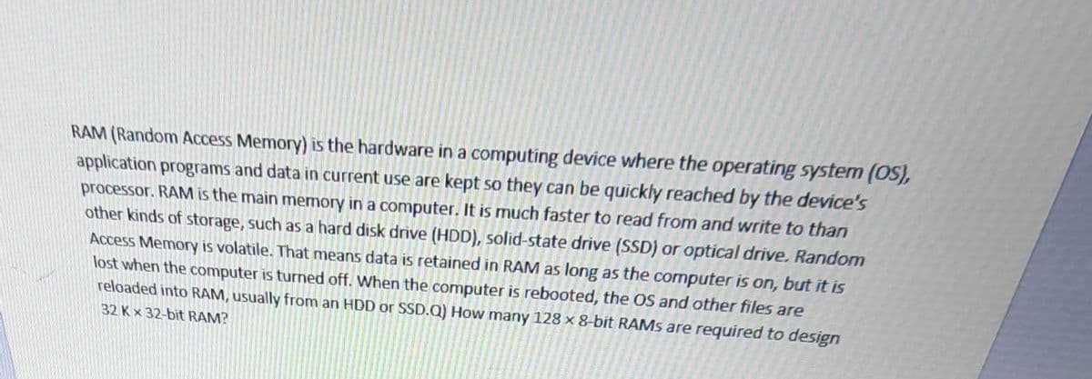 RAM (Random Access Memory) is the hardware in a computing device where the operating system (OS),
application programs and data in current use are kept so they can be quickly reached by the device's
processor. RAM is the main memory in a computer. It is much faster to read from and write to than
other kinds of storage, such as a hard disk drive (HDD), solid-state drive (SSD) or optical drive. Random
Access Memory is volatile. That means data is retained in RAM as long as the computer is on, but it is
lost when the computer is turned off. When the computer is rebooted, the OS and other files are
reloaded into RAM, usually from an HDD or SSD.Q) How many 128 x 8-bit RAMS are required to design
32 Kx 32-bit RAM?
