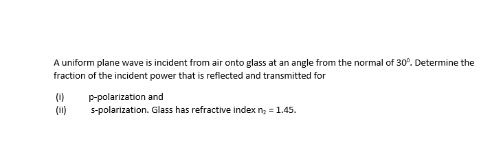 A uniform plane wave is incident from air onto glass at an angle from the normal of 30°. Determine the
fraction of the incident power that is reflected and transmitted for
(i)
(ii)
p-polarization and
s-polarization. Glass has refractive index n; = 1.45.
