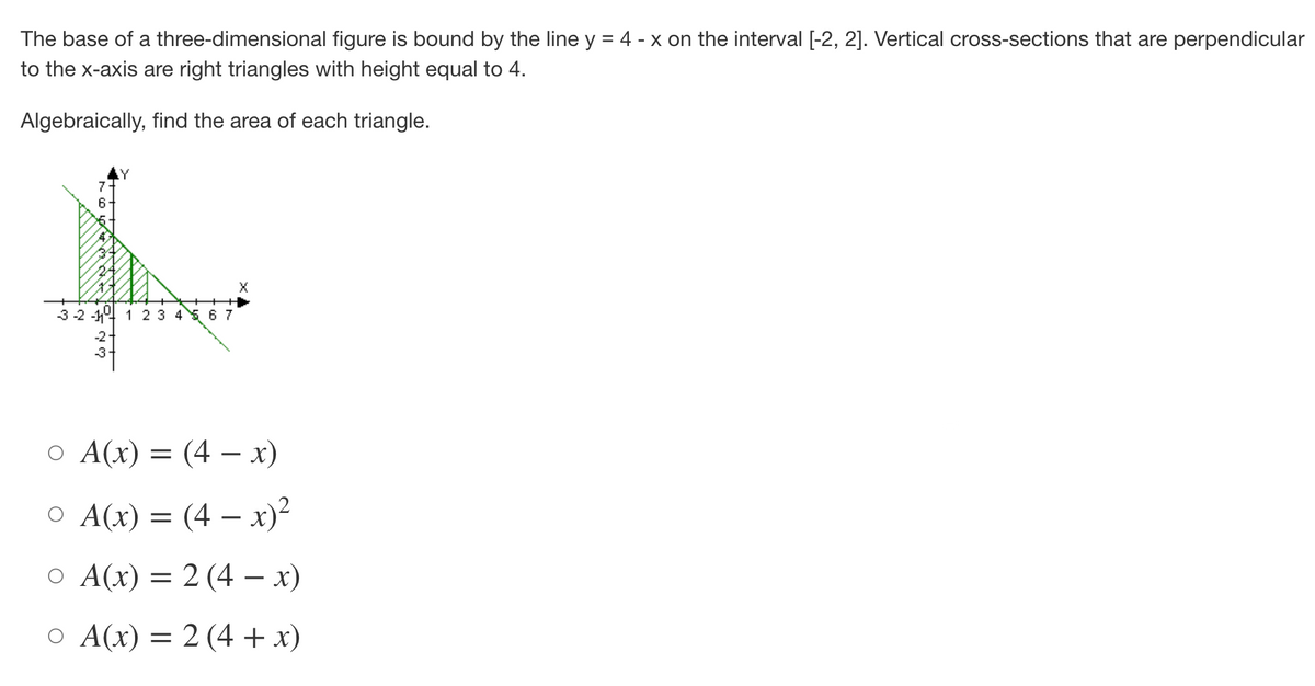 The base of a three-dimensional figure is bound by the line y = 4 - x on the interval [-2, 2]. Vertical cross-sections that are perpendicular
to the x-axis are right triangles with height equal to 4.
Algebraically, find the area of each triangle.
-3-2-11- 1 2 3 4 5 6 7
X
o A(x) = (4x)
○ A(x) = (4x)²
O A(x) = 2 (4 − x)
O A(x) = 2 (4 + x)