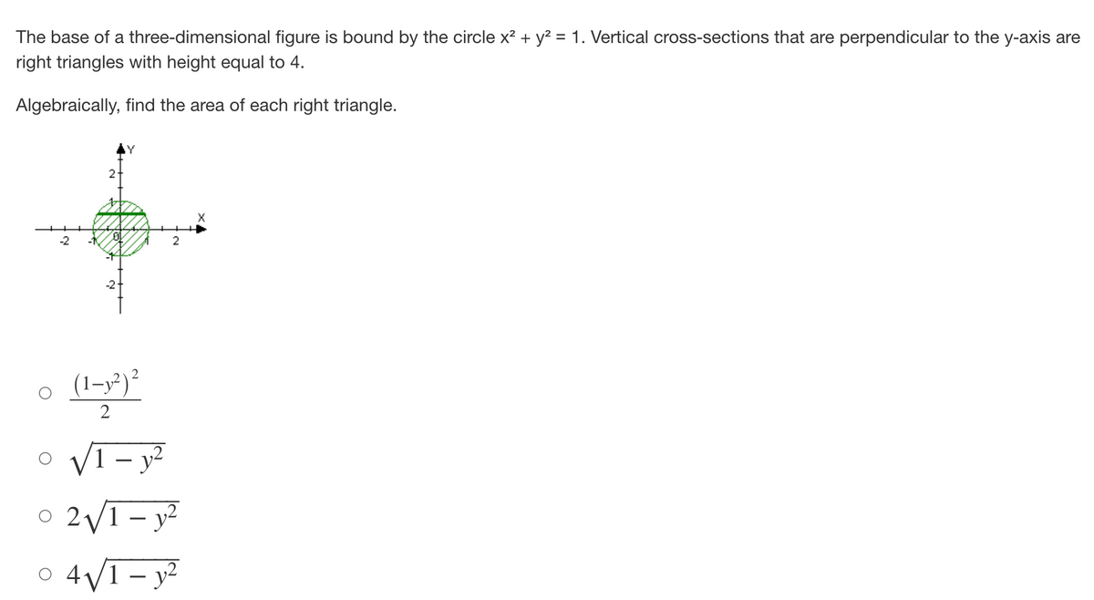 The base of a three-dimensional figure is bound by the circle x² + y² = 1. Vertical cross-sections that are perpendicular to the y-axis are
right triangles with height equal to 4.
Algebraically, find the area of each right triangle.
-2
N
2
(1-y²) ²
2
2
√1 - y²
2√√/1-y²
0 4√/1-y²