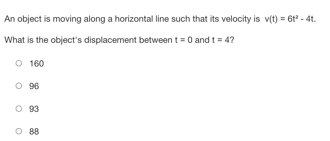 An object is moving along a horizontal line such that its velocity is v(t) = 6t² - 4t.
What is the object's displacement between t = 0 and t = 4?
160
96
93
88