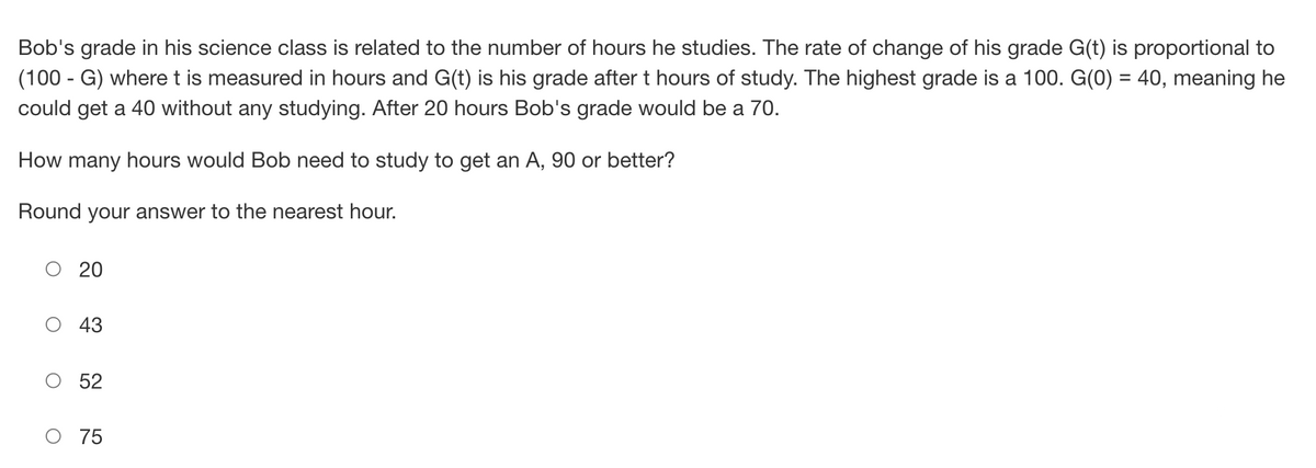 Bob's grade in his science class is related to the number of hours he studies. The rate of change of his grade G(t) is proportional to
(100 - G) where t is measured in hours and G(t) is his grade after t hours of study. The highest grade is a 100. G(0) = 40, meaning he
could get a 40 without any studying. After 20 hours Bob's grade would be a 70.
How many hours would Bob need to study to get an A, 90 or better?
Round your answer to the nearest hour.
O
O
20
43
52
75