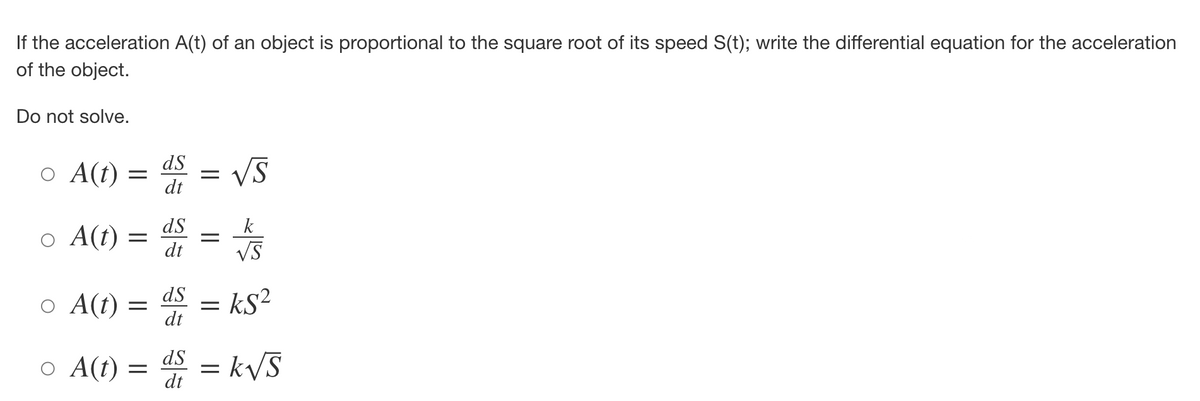If the acceleration A(t) of an object is proportional to the square root of its speed S(t); write the differential equation for the acceleration
of the object.
Do not solve.
o A(t) =
o A(t) =
ds
dt
ds
dt
=
||
-
√S
k
√S
ds
o A(t) = = ks²
dt
○ A(t) = d = k√√S
dt