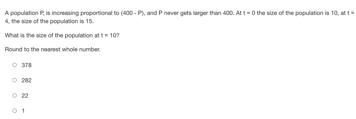 A population P, is increasing proportional to (400 - P), and P never gets larger than 400. At t = 0 the size of the population is 10, at t =
4, the size of the population is 15.
What is the size of the population at t = 10?
Round to the nearest whole number.
O 378
282
O 22
O 1