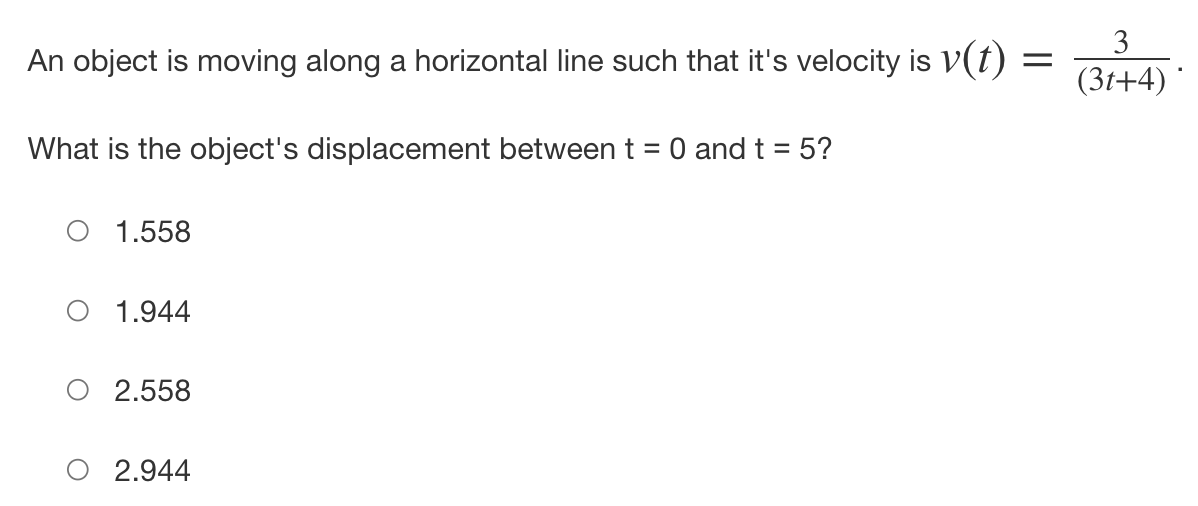 An object is moving along a horizontal line such that it's velocity is v(t) =
What is the object's displacement between t = 0 and t = 5?
O 1.558
O 1.944
O 2.558
2.944
3
(3t+4)*
