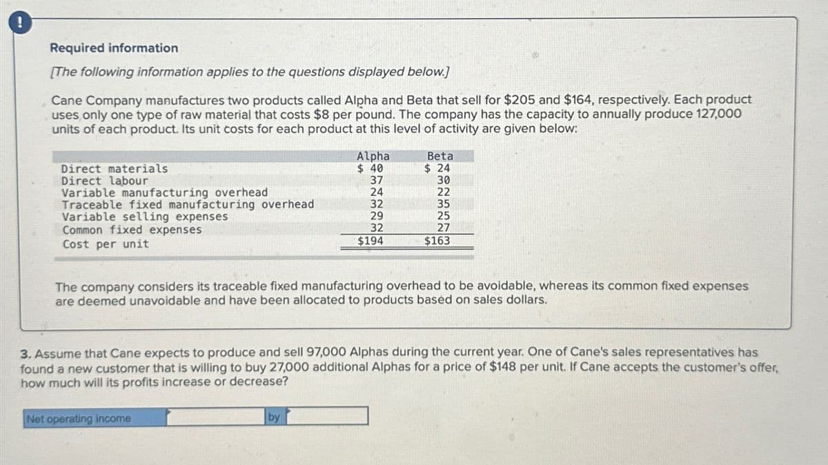 Required information
[The following information applies to the questions displayed below.]
Cane Company manufactures two products called Alpha and Beta that sell for $205 and $164, respectively. Each product
uses only one type of raw material that costs $8 per pound. The company has the capacity to annually produce 127,000
units of each product. Its unit costs for each product at this level of activity are given below:
Direct materials
Direct labour
Variable manufacturing overhead
Traceable fixed manufacturing overhead
Variable selling expenses
Common fixed expenses
Cost per unit
Alpha
$ 40
Net operating income
37
24
32
29
32
$194
by
Beta
$24
The company considers its traceable fixed manufacturing overhead to be avoidable, whereas its common fixed expenses
are deemed unavoidable and have been allocated to products based on sales dollars.
30
22
35
25
27
$163
3. Assume that Cane expects to produce and sell 97,000 Alphas during the current year. One of Cane's sales representatives has
found a new customer that is willing to buy 27,000 additional Alphas for a price of $148 per unit. If Cane accepts the customer's offer,
how much will its profits increase or decrease?