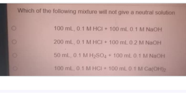 Which of the following mixture will not give a neutral solution
100 mL, 0.1 M HCI + 100 mL 0.1 M NAOH
200 mL, 0.1 M HCI + 100 mL 0.2 M NAOH
50 mL, 0.1 M H2SO4 + 100 mL 0.1 M NAOH
100 mL, 0.1 M HCI + 100 mL 0 1 M Ca(OH)2
