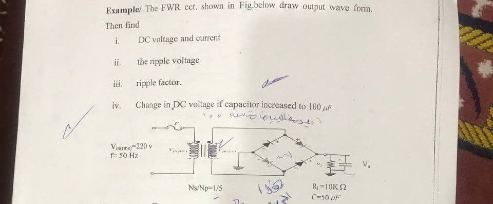 Example/ The FWR cct. shown in Fig.below draw output wave form
Then find
i.
DC voltage and current
ii.
the ripple voltage
ripple factor.
111.
iv.
Change in DC voltage if capacitor increased to 100 uF
Vintmsj=220 v
f= 50 Hz
V.
Ns/Np=1/5
R=10K2
C=50 uF
