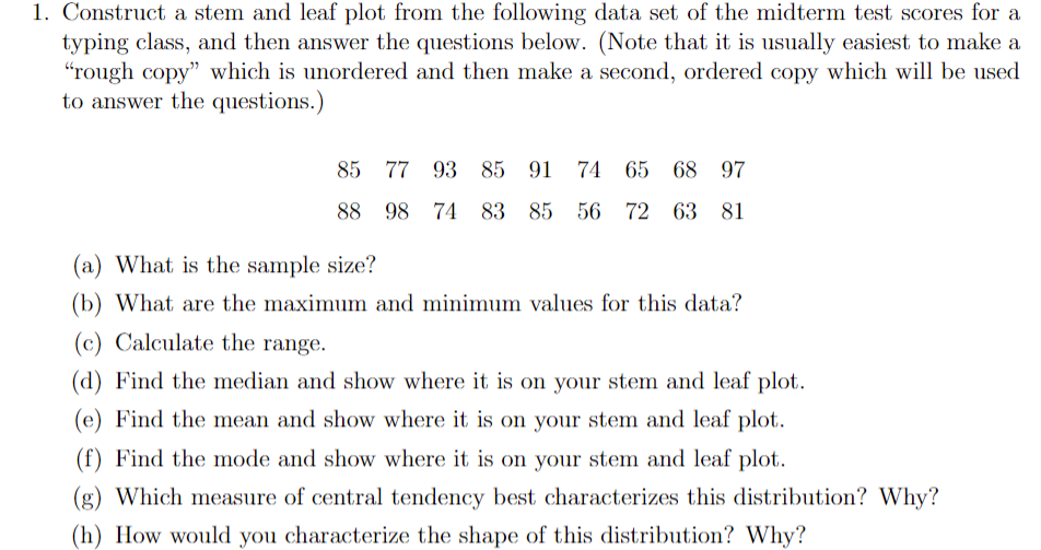 1. Construct a stem and leaf plot from the following data set of the midterm test scores for a
typing class, and then answer the questions below. (Note that it is usually easiest to make a
"rough copy" which is unordered and then make a second, ordered copy which will be used
to answer the questions.)
85 77 93 85 91 74
65
68 97
88 98
74 83 85 56 72 63 81
(a) What is the sample size?
(b) What are the maximum and minimum values for this data?
(c) Calculate the range.
(d) Find the median and show where it is on your stem and leaf plot.
(e) Find the mean and show where it is on your stem and leaf plot.
(f) Find the mode and show where it is on your stem and leaf plot.
(g) Which measure of central tendency best characterizes this distribution? Why?
(h) How would you characterize the shape of this distribution? Why?
