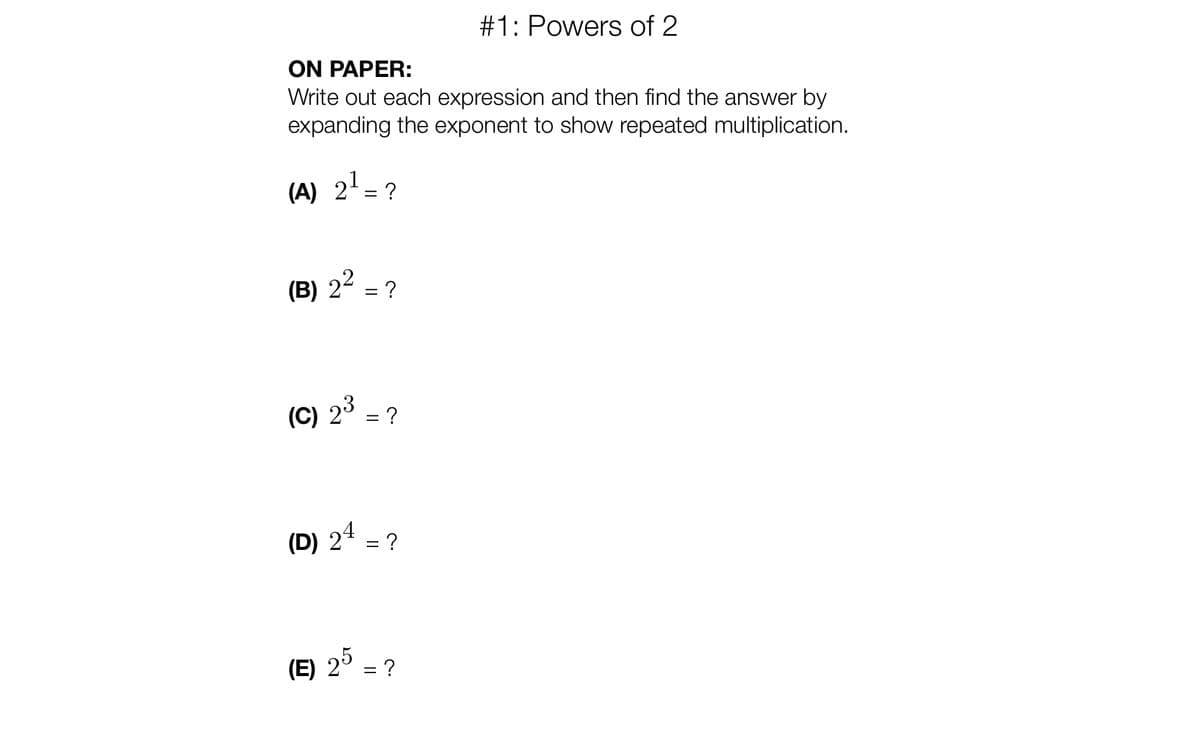 #1: Powers of 2
ON PAPER:
Write out each expression and then find the answer by
expanding the exponent to show repeated multiplication.
(A) 2' = ?
(B) 22 = ?
(C) 2° = ?
(D) 24 = ?
(E) 2°
= ?
