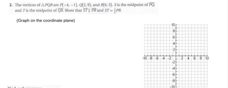 2. The vertices of APQR are P(-4, –1), Q(2, 9), and R(6, 3). S is the midpoint of PQ,
and Tis the midpoint of QR. Show that ST|| PR and ST = ¿PR.
(Graph on the coordinate plane)
10
8
-10 8
-2
2.
-2
-64
4
8 10
-4
-8
Ho
