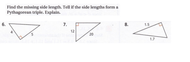 ### Problem: Find the Missing Side Length

Given the right triangles below, find the missing side length and determine if the side lengths form a Pythagorean triple. Explain your reasoning.

#### Step-by-Step Solutions:

**1. Problem 6:**

**Triangle with sides 4 and 5**

- The triangle has one leg of length 4 and the other leg of length 5. 
- To find the hypotenuse \(c\), use the Pythagorean theorem: \(a^2 + b^2 = c^2\).

\[
4^2 + 5^2 = c^2
\]

\[
16 + 25 = c^2
\]

\[
41 = c^2
\]

\[
c = \sqrt{41}
\]

- Since \( \sqrt{41} \) is not an integer, the side lengths do not form a Pythagorean triple.

**2. Problem 7:**

**Triangle with sides 12 and 20**

- The triangle has legs of length 12 and 20. 
- To find the hypotenuse \(c\), use the Pythagorean theorem: \(a^2 + b^2 = c^2\).

\[
12^2 + 20^2 = c^2
\]

\[
144 + 400 = c^2
\]

\[
544 = c^2
\]

\[
c = \sqrt{544} = 4\sqrt{34}
\]

- Since \(4\sqrt{34}\) is not an integer, these side lengths do not form a Pythagorean triple.

**3. Problem 8:**

**Triangle with legs 1.5 and 1.7**

- The triangle has one leg of length 1.5 and one leg of length 1.7. 
- To find the hypotenuse \(c\), use the Pythagorean theorem: \(a^2 + b^2 = c^2\).

\[
1.5^2 + 1.7^2 = c^2
\]

\[
2.25 + 2.89 = c^2
\]

\[
5.14 = c^2
\]

\[
c = \sqrt{5.14}
\]

- Since \(\sqrt{5.14}\) is not