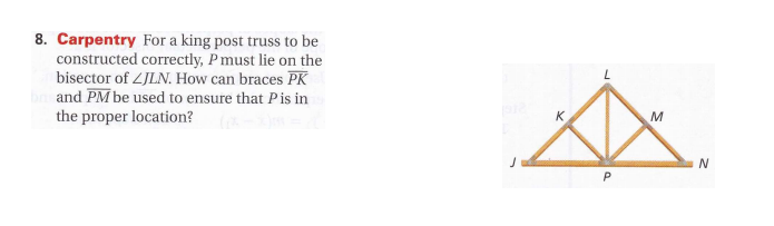 8. Carpentry For a king post truss to be
constructed correctly, P must lie on the
bisector of ZJLN. How can braces PK
b and PM be used to ensure that Pis in
the proper location?
M
N
