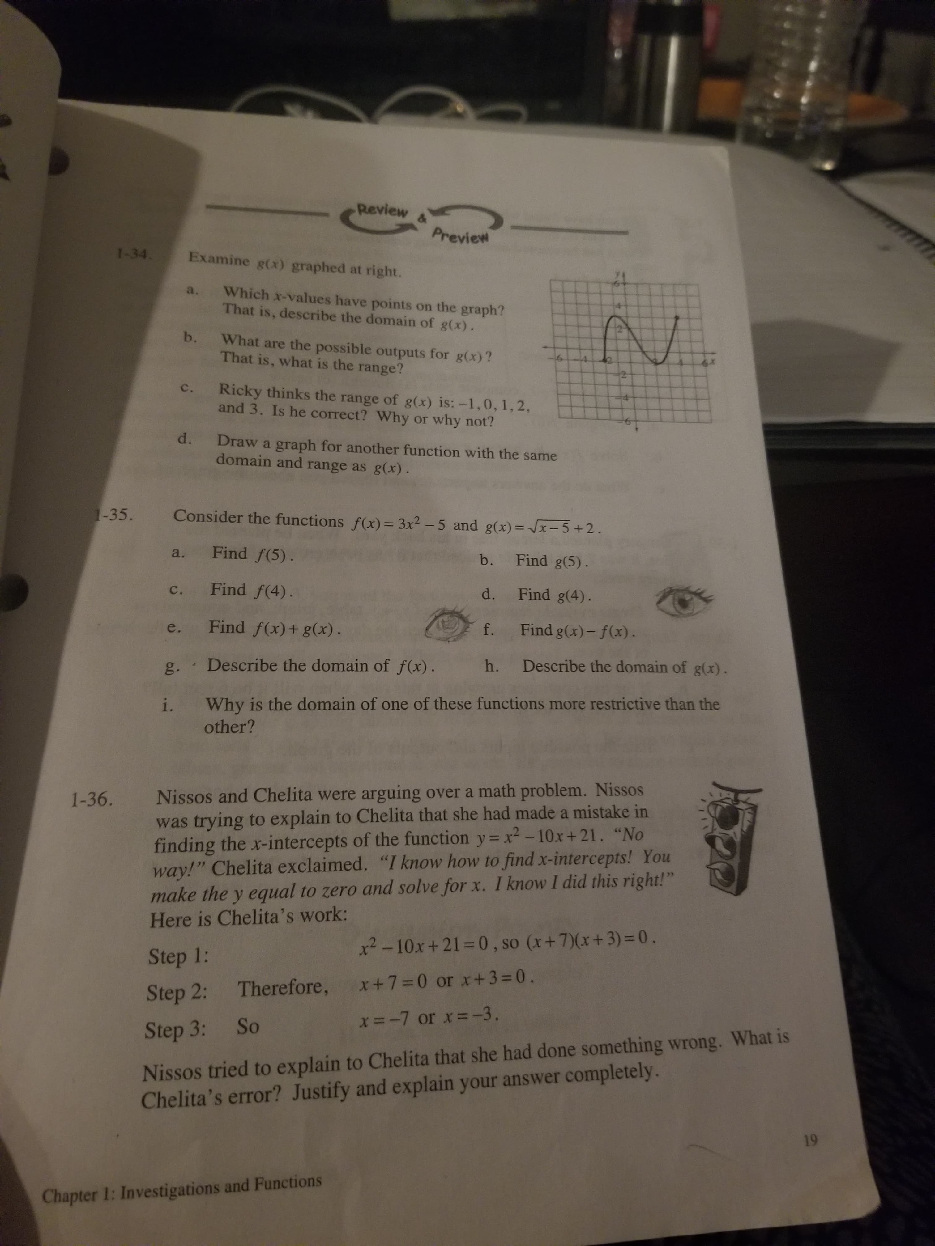 5.
Nissos and Chelita were arguing over a math problem. Nissos
was trying to explain to Chelita that she had made a mistake in
finding the x-intercepts of the function y= x²-10x+21. "No
way!" Chelita exclaimed. "I know how to find x-intercepts! You
make the y equal to zero and solve for x. I know I did this right!"
Here is Chelita's work:
Step 1:
x² -10x+21=0, so (x+7)(x+3)=0.
Step 2: Therefore, x+7=0 or x+3=0.
Step 3: So
x=-7 or x=-3.
Nissos tried to explain to Chelita that she had done something wrong. What is
Chelita's error? Justify and explain your answer completely.
