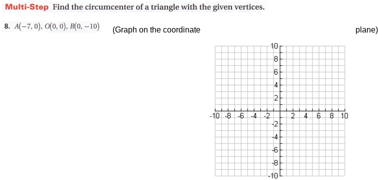 Multi-Step Find the circumcenter of a triangle with the given vertices.
8. A(-7, 0), O(0, 0), B(0, – 10) (Graph on the coordinate
plane)
10
8
4
2
-10 -8 -6 -4 -2
-2
8 10
-4
-6-
-8
-10
4.
2.
O op O
