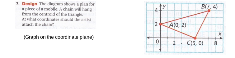 7. Design The diagram shows a plan for
a piece of a mobile. A chain will hang
from the centroid of the triangle.
At what coordinates should the artist
attach the chain?
B(7, 4)
2
A(0, 2)
(Graph on the coordinate plane)
->
2
C(5, 0).
8.
-00
