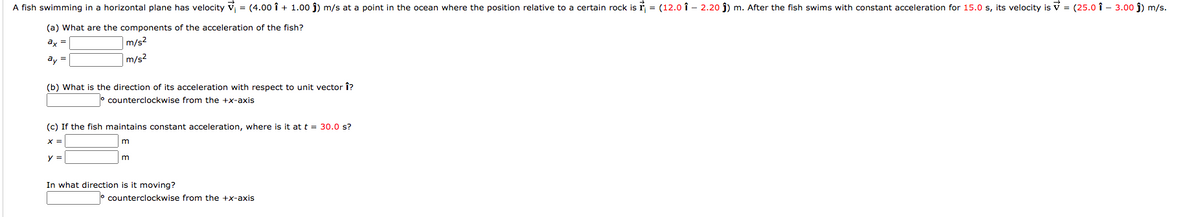 A fish swimming in a horizontal plane has velocity v, = (4.00 î + 1.00 j) m/s at a point in the ocean where the position relative to a certain rock is r = (12.0 î - 2.20 j) m. After the fish swims with constant acceleration for 15.0 s, its velocity is V = (25.0 î - 3.00 j) m/s.
(a) What are the components of the acceleration of the fish?
ax
m/s2
ay =
m/s2
(b) What is the direction of its acceleration with respect to unit vector î?
° counterclockwise from the +x-axis
(c) If the fish maintains constant acceleration, where is it at t = 30.0 s?
y =
In what direction is it moving?
o counterclockwise from the +x-axis
