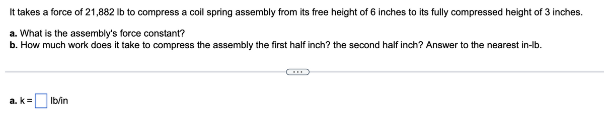 It takes a force of 21,882 lb to compress a coil spring assembly from its free height of 6 inches to its fully compressed height of 3 inches.
a. What is the assembly's force constant?
b. How much work does it take to compress the assembly the first half inch? the second half inch? Answer to the nearest in-lb.
a. k= lb/in