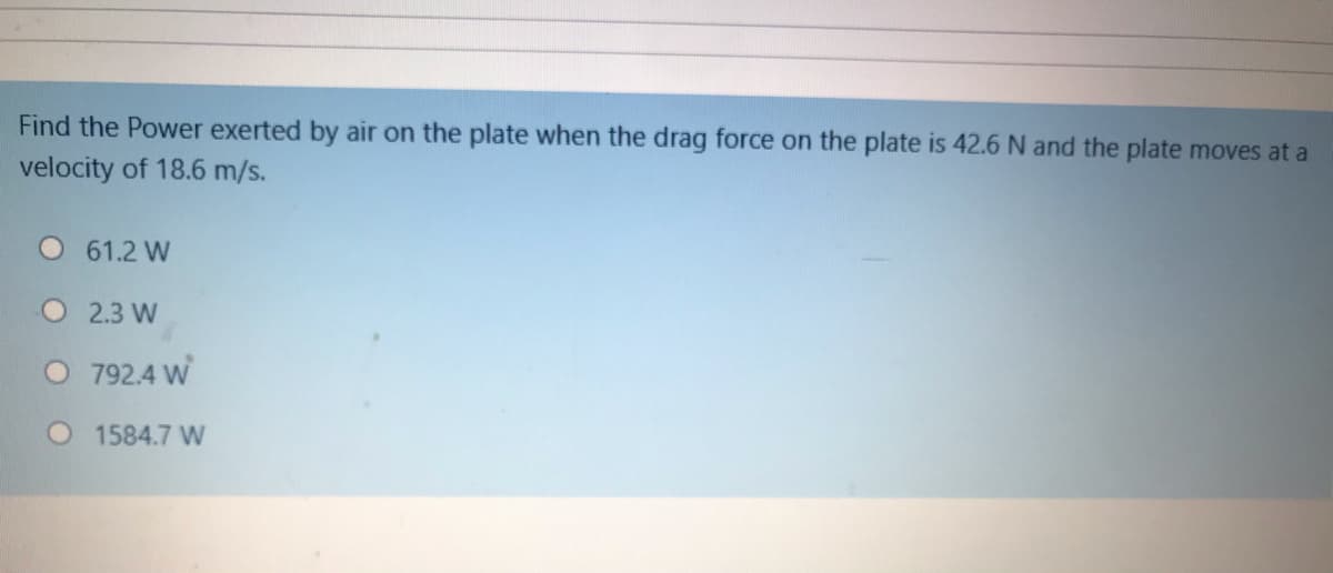 Find the Power exerted by air on the plate when the drag force on the plate is 42.6 N and the plate moves at a
velocity of 18.6 m/s.
61.2 W
O2.3 W
O 792.4 W
1584.7 W
