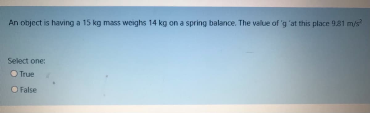 An object is having a 15 kg mass weighs 14 kg on a spring balance. The value of 'g 'at this place 9.81 m/s?
Select one:
O True
O False
