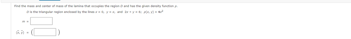 Find the mass and center of mass of the lamina that occupies the region D and has the given density function p.
D is the triangular region enclosed by the lines x = 0, y = x, and 2x + y = 6; p(x, y) = 4x2
m =
(x, y)
