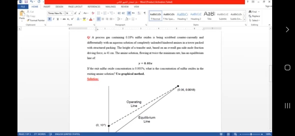 O B 5: 0
w Jaal Word Product Activation Failed
FILE
HOME NSERT DESIGN
AGE LAVOUT
REFERENCES
MALINGS
REVIEW
VIEW
Signin
A Find
S Replace
A Select-
X Cut
Tmes New Re -14 A Aa E E-EE « Aatbce Aabbccb AaBbC AaBbCt AABI Asbcct Aatbcco
a Copy
Paste
IU x, X
TNomal 1 No Spac. Heading 1 Heading 2
Te
Subete .
Subte Em
Format Painter
Clipboard
Font
Paragraph
Style
Editing
QA process gas containing 0.18% sulfur oxides is being scrubbed counter-cuerently and
differentially with an aqueous solution ofcompletely unloaded hindered amines in a tower packed
with structured packing. The height of a transfer unit, based on an overall gas-side mole fraction
deiving force, is 41 cm. The amine solution, flowing at twice the minimum rate, has an equilibrium
line of
y- 0.03x
If the exit sulfur oxide concentration is 0.001%, what is the concentration of salfur oxides in the
exiting amine solution? Use graphical method.
Solution
(0.06, 0.0018)
Operating
Line
Equilibrium
Line
(0, 10)
PAGE I OF 271 WORDS
ENGUSH UNITED STATES
100%
