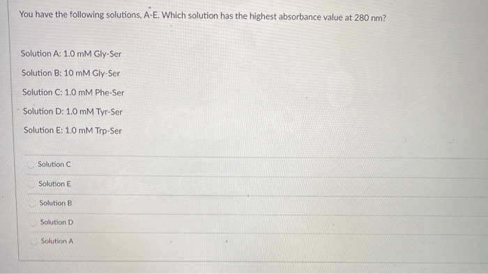 You have the following solutions, A-E. Which solution has the highest absorbance value at 280 nm?
Solution A: 1.0 mM Gly-Ser
Solution B: 10 mM Gly-Ser
Solution C: 1.0 mM Phe-Ser
Solution D: 1.0 mM Tyr-Ser
Solution E: 1.0 mM Trp-Ser
Solution C
Solution E
Solution B
Solution D
Solution A