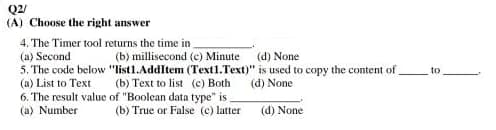 Q2/
(A) Choose the right answer
4. The Timer tool returns the time in
(a)
Second
(b) millisecond (c) Minute
(d) None
5. The code below "list1.AddItem (Text1.Text)" is used to copy the content of
(a) List to Text
(b) Text to list (c) Both
(d) None
of "Boolean data type" is_
6. The result value
(a) Number
(b) True or False (c) latter
(d) None
to