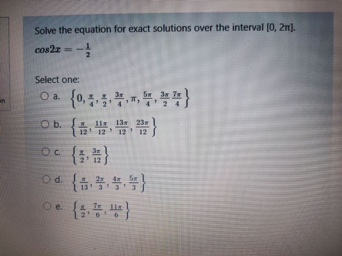 Solve the equation for exact solutions over the interval [0, 2).
cos2a
_1
Select one:
a.
3 7T
37
0. I
4 2' 4
on
}
O b. JI
11
13T
23
12
12
12
12
c.
12' 12
3T
O d.
13 3 ' 3' 3
O e. Sa
2' 6
