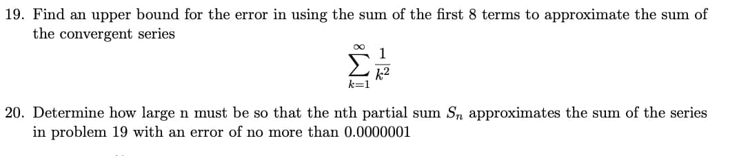 19. Find an upper bound for the error in using the sum of the first 8 terms to approximate the sum of
the convergent series
1
k2
k=1
20. Determine how large n must be so that the nth partial sum Sn approximates the sum of the series
in problem 19 with an error of no more than 0.0000001
