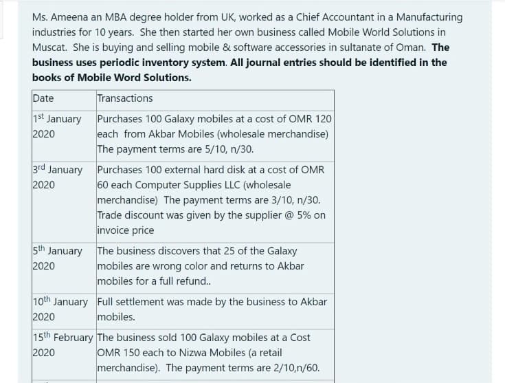 Ms. Ameena an MBA degree holder from UK, worked as a Chief Accountant in a Manufacturing
industries for 10 years. She then started her own business called Mobile World Solutions in
Muscat. She is buying and selling mobile & software accessories in sultanate of Oman. The
business uses periodic inventory system. All journal entries should be identified in the
books of Mobile Word Solutions.
Date
Transactions
1st January Purchases 100 Galaxy mobiles at a cost of OMR 120
each from Akbar Mobiles (wholesale merchandise)
The payment terms are 5/10, n/30.
3rd January Purchases 100 external hard disk at a cost of OMR
60 each Computer Supplies LLC (wholesale
merchandise) The payment terms are 3/10, n/30.
Trade discount was given by the supplier @ 5% on
2020
2020
invoice price
5th January The business discovers that 25 of the Galaxy
mobiles are wrong color and returns to Akbar
mobiles for a full refund.
10th January Full settlement was made by the business to Akbar
2020
2020
mobiles.
15th February The business sold 100 Galaxy mobiles at a Cost
OMR 150 each to Nizwa Mobiles (a retail
merchandise). The payment terms are 2/10,n/60.
2020
