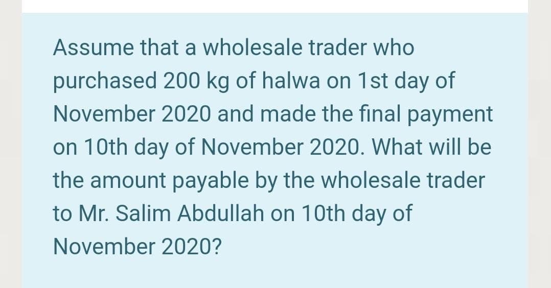 Assume that a wholesale trader who
purchased 200 kg of halwa on 1st day of
November 2020 and made the final payment
on 10th day of November 2020. What will be
the amount payable by the wholesale trader
to Mr. Salim Abdullah on 10th day of
November 2020?
