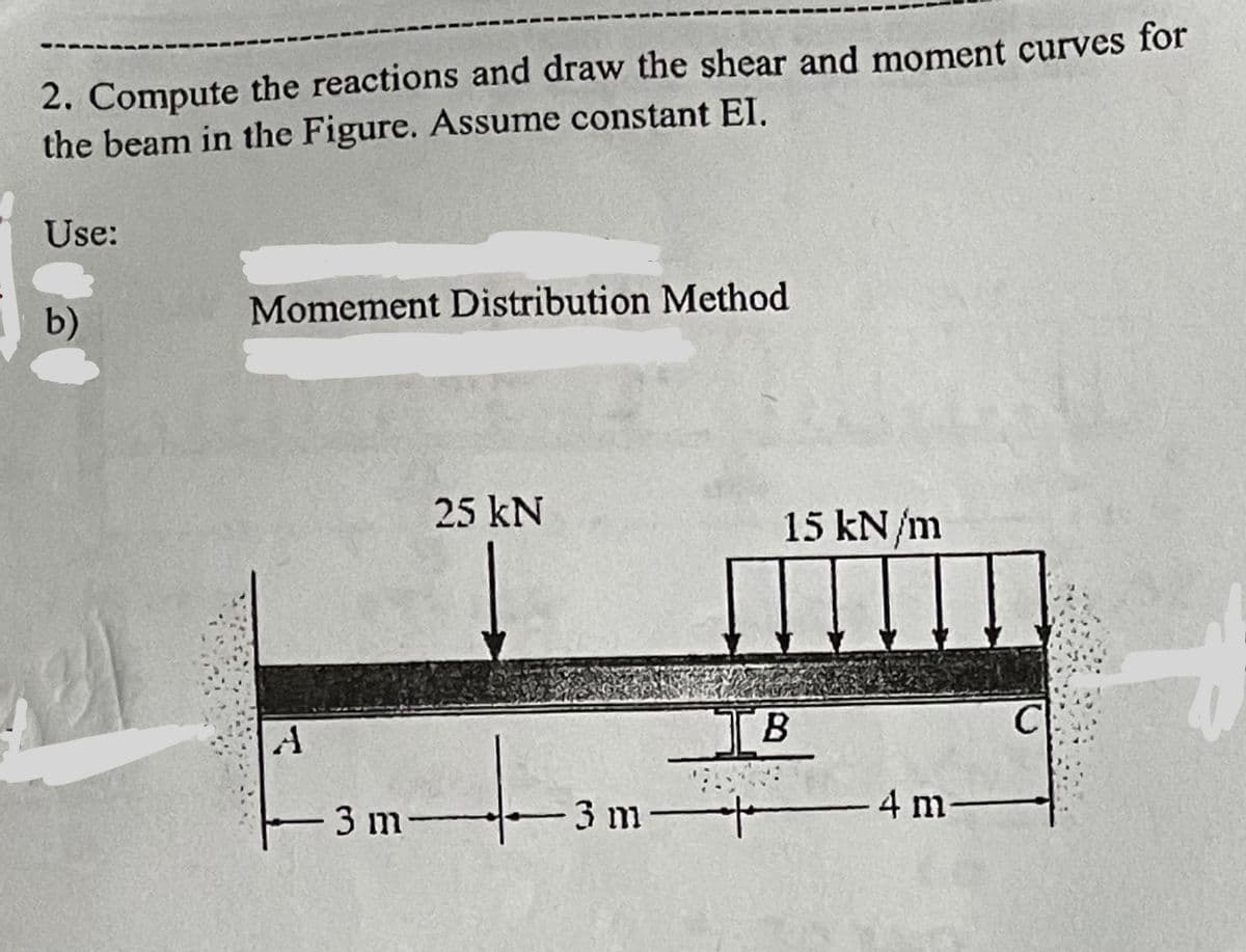 ----
2. Compute the reactions and draw the shear and moment curves for
the beam in the Figure. Assume constant EI.
Use:
b)
Momement Distribution Method
A
25 kN
+
3 m-
15 kN/m
IB
3 m 4 m
C