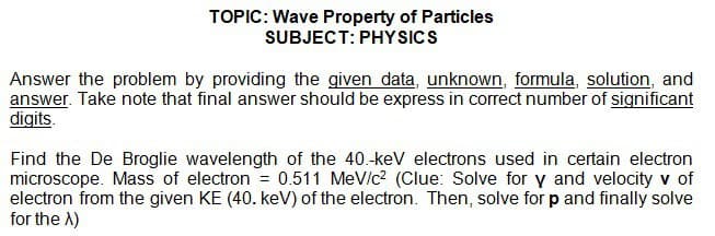 TOPIC: Wave Property of Particles
SUBJECT: PHYSICS
Answer the problem by providing the given data, unknown, formula, solution, and
answer. Take note that final answer should be express in correct number of significant
digits.
Find the De Broglie wavelength of the 40.-keV electrons used in certain electron
microscope. Mass of electron = 0.511 MeV/c² (Clue: Solve for y and velocity v of
electron from the given KE (40. keV) of the electron. Then, solve for p and finally solve
for the X)