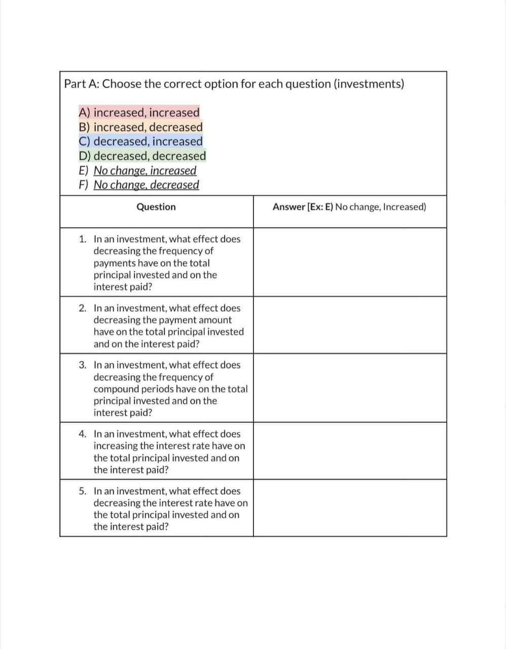 Part A: Choose the correct option for each question (investments)
A) increased, increased
B) increased, decreased
C) decreased, increased
D) decreased, decreased
E) No change, increased
F) No change, decreased
Question
1. In an investment, what effect does.
decreasing the frequency of
payments have on the total
principal invested and on the
interest paid?
2. In an investment, what effect does
decreasing the payment amount
have on the total principal invested
and on the interest paid?
3. In an investment, what effect does
decreasing the frequency of
compound periods have on the total
principal invested and on the
interest paid?
4. In an investment, what effect does
increasing the interest rate have on
the total principal invested and on
the interest paid?
5. In an investment, what effect does
decreasing the interest rate have on
the total principal invested and on
the interest paid?
Answer [Ex: E) No change, Increased)