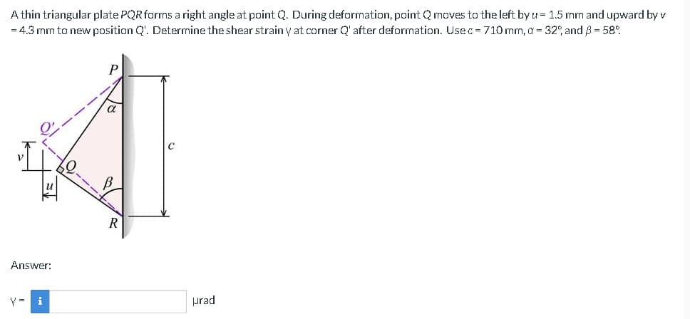 A thin triangular plate PQR forms a right angle at point Q. During deformation, point Q moves to the left by u = 1.5 mm and upward by v
= 4.3 mm to new position Q'. Determine the shear strain y at corner Q' after deformation. Usec = 710 mm, a = 32%, and ß = 58%
V
Answer:
i
urad