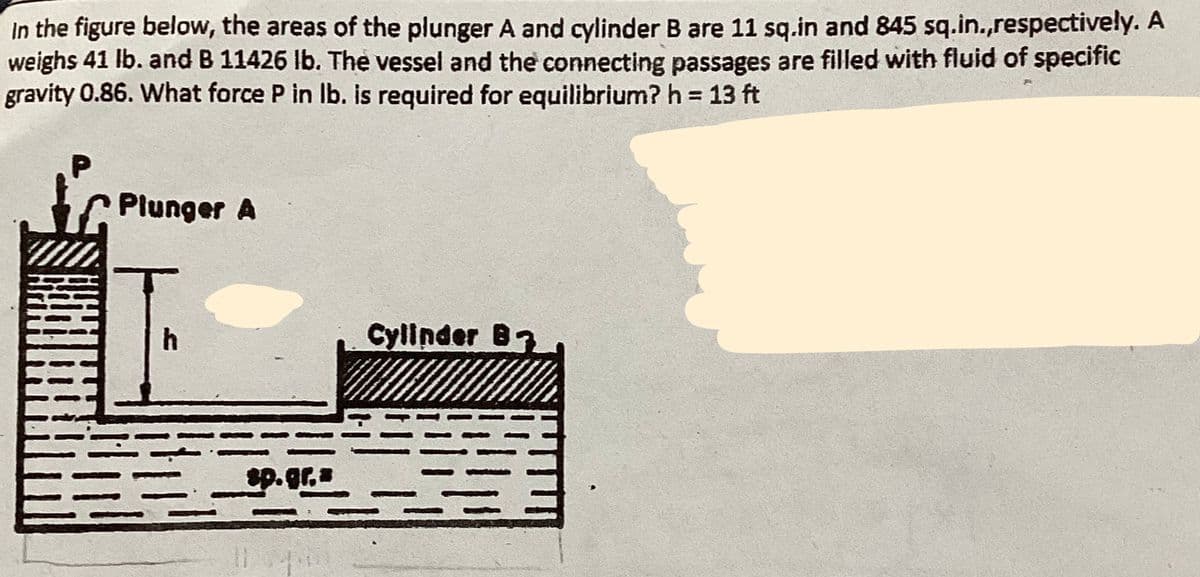 In the figure below, the areas of the plunger A and cylinder B are 11 sq.in and 845 sq.in.,respectively. A
weighs 41 lb. and B 11426 lb. The vessel and the connecting passages are filled with fluid of specific
gravity 0.86. What force P in lb. is required for equilibrium? h = 13 ft
P
HIN
Plunger A
h
sp.gr.a
Cylinder B