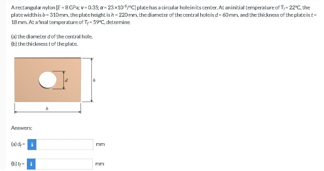 A rectangular nylon [E =8 GPa; v=0.35; a= 23×106/°C] plate has a circular hole in its center. At an initial temperature of T₁ = 22°C, the
plate widthis b=310 mm, the plate height is h = 220 mm, the diameter of the central holeis d = 60 mm, and the thickness of the plateist=
18 mm. At a final temperature of T= 59°C, determine
(a) the diameter d of the central hole.
(b) the thickness t of the plate.
Answers:
(a) d = i
(b) t= i
b
d
mm
mm