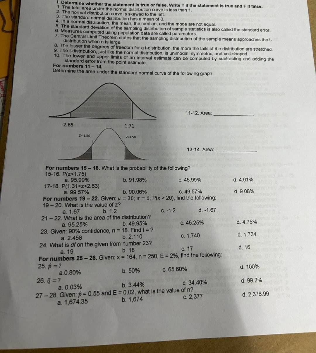 1. Determine whether the statement is true or false. Write T if the statement is true and F if false.
1. The total area under the normal distribution curve is less than 1.
2. The normal distribution curve is skewed to the left.
3. The standard normal distribution has a mean of 0.
4. In
normal distribution, the mean, the median, and the mode are not equal.
5. The standard deviation of the sampling distribution of sample statistics is also called the standard error.
6. Measures computed
using population data are called parameters.
7. The Central Limit Theorem states that the sampling distribution of the sample means approaches the t-
distribution when n is large.
8. The lesser the degrees of freedom for a t-distribution, the more the tails of the distribution are stretched.
9. The t-distribution, just like the normal distribution, is unimodal, symmetric, and bell-shaped.
10. The lower and upper limits of an interval estimate can be computed by subtracting and adding the
standard error from the point estimate.
For numbers 11-14.
Determine the area under the standard normal curve of the following graph.
-2.65
Z-1.50
26. q = ?
1.71
Z-1.50
a. 0.03%
For numbers 15-18. What is the probability of the following?
15-16. P(Z<1.75)
a. 95.99%
b. 91.98%
c. 45.99%
17-18. P(1.31<z<2.63)
a. 99.57%
b. 90.06%
c. 49.57%
For numbers 19-22. Given: μ = 30; a = 6; P(x > 20), find the following:
19-20. What is the value of z?
a. 1.67
b. 1.2
c. -1.2
d. -1.67
21-22. What is the area of the distribution?
a. 95.25%
b. 49.95%
23. Given: 90% confidence, n = 18. Find t = ?
b. 2.110
a. 2.458
11-12. Area:
13-14. Area:
b. 50%
24. What is df on the given from number 23?
a. 19
b. 18
c. 17
For numbers 25-26. Given: x = 164, n = 250, E = 2%, find the following:
25. p = ?
a.0.80%
c. 65.60%
c. 45.25%
c. 1.740
c. 34.40%
b. 3.44%
27-28. Given: p=0.55 and E=0.02, what is the value of n?
b. 1,674
a. 1,674.35
c. 2,377
d. 4.01%
d. 9.08%
d. 4.75%
d. 1.734
d. 16
d. 100%
d. 99.2%
d. 2,376.99