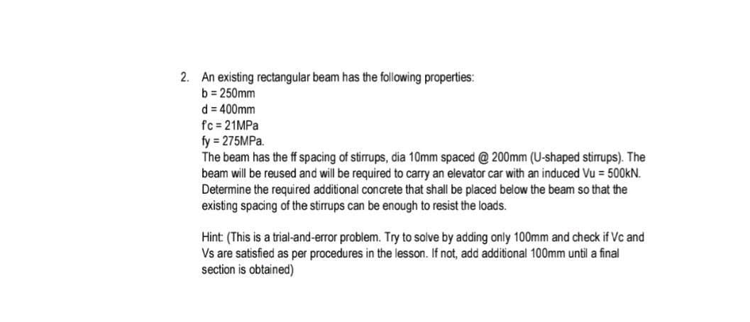 2. An existing rectangular beam has the following properties:
b = 250mm
d = 400mm
fc = 21MPa
fy = 275MPa.
The beam has the ff spacing of stirrups, dia 10mm spaced @ 200mm (U-shaped stirrups). The
beam will be reused and will be required to carry an elevator car with an induced Vu = 500KN.
Determine the required additional concrete that shall be placed below the beam so that the
existing spacing of the stirrups can be enough to resist the loads.
Hint: (This is a trial-and-error problem. Try to solve by adding only 100mm and check if Vc and
Vs are satisfied as per procedures in the lesson. If not, add additional 100mm until a final
section is obtained)