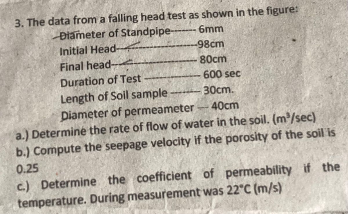 3. The data from a falling head test as shown in the figure:
Diameter of Standpipe--- 6mm
--98cm
Initial Head-
Final head-
80cm
600 sec
Duration of Test
Length of Soil sample-30cm.
Diameter of permeameter 40cm
a.) Determine the rate of flow of water in the soil. (m³/sec)
b.) Compute the seepage velocity if the porosity of the soil is
0.25
c.) Determine the coefficient of permeability if the
temperature. During measurement was 22°C (m/s)