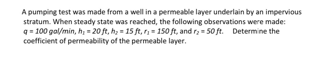 A pumping test was made from a well in a permeable layer underlain by an impervious
stratum. When steady state was reached, the following observations were made:
q = 100 gal/min, h₁ = 20 ft, h₂ = 15 ft, r₁ = 150 ft, and r₂ = 50 ft. Determine the
coefficient of permeability of the permeable layer.