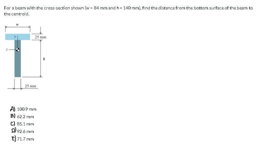 For a beam with the cross-section shown (w = 84 mm and h = 140 mm), find the distance from the bottom surface of the beam to
the centroid.
N
W
↓↓
25 mm
25 mm
A) 100.9 mm
B) 62.2 mm
C) 85.1 mm
D) 92.6 mm
E) 71.7 mm